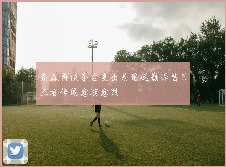 泰森再谈拳台复出或重返巅峰昔日王者传闻愈演愈烈