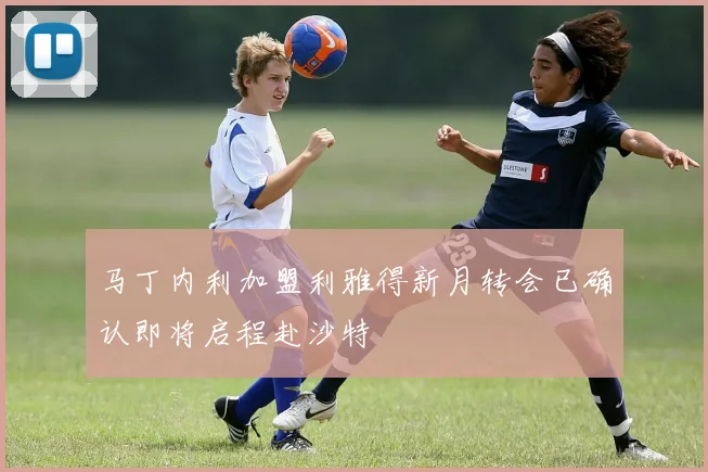 马丁内利加盟利雅得新月转会已确认即将启程赴沙特