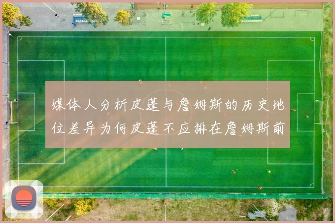 媒体人分析皮蓬与詹姆斯的历史地位差异为何皮蓬不应排在詹姆斯前面