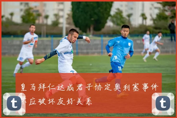 皇马拜仁达成君子协定奥利塞事件不应破坏友好关系