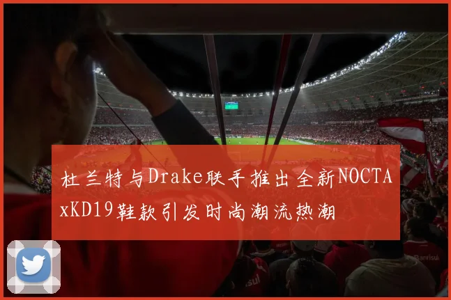 杜兰特与Drake联手推出全新NOCTAxKD19鞋款引发时尚潮流热潮