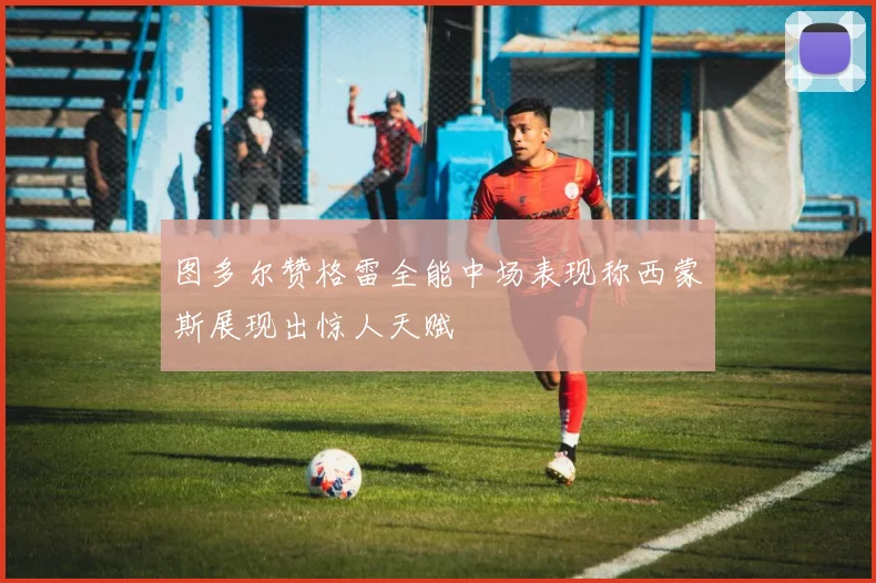 图多尔赞格雷全能中场表现称西蒙斯展现出惊人天赋