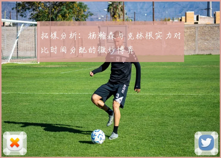 拓媒分析：杨瀚森与克林根实力对比时间分配的微妙博弈