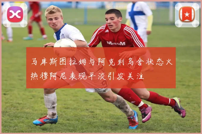马库斯图拉姆与阿克利乌舍状态火热穆阿尼表现平淡引发关注