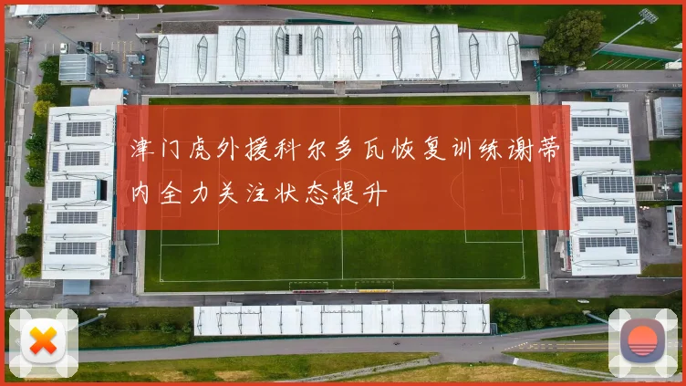 津门虎外援科尔多瓦恢复训练谢蒂内全力关注状态提升