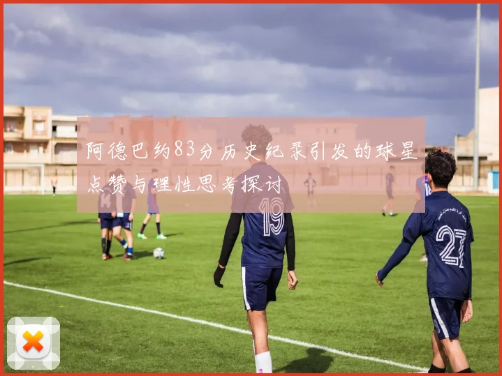 阿德巴约83分历史纪录引发的球星点赞与理性思考探讨