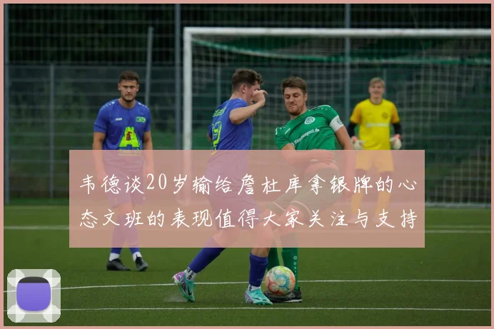 韦德谈20岁输给詹杜库拿银牌的心态文班的表现值得大家关注与支持
