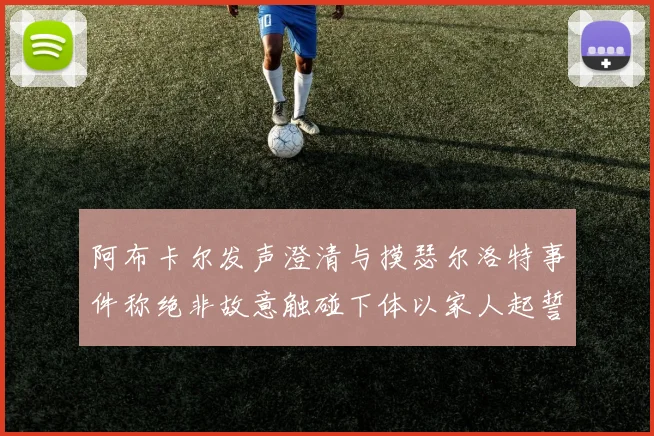 阿布卡尔发声澄清与摸瑟尔洛特事件称绝非故意触碰下体以家人起誓