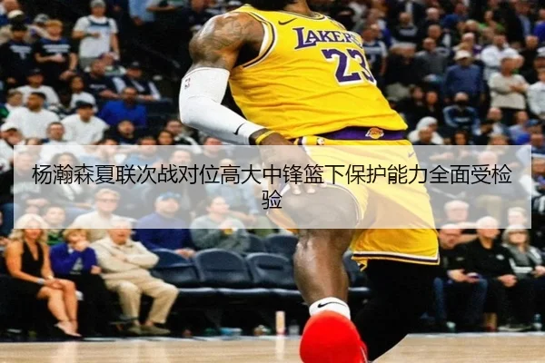 杨瀚森夏联次战对位高大中锋篮下保护能力全面受检验